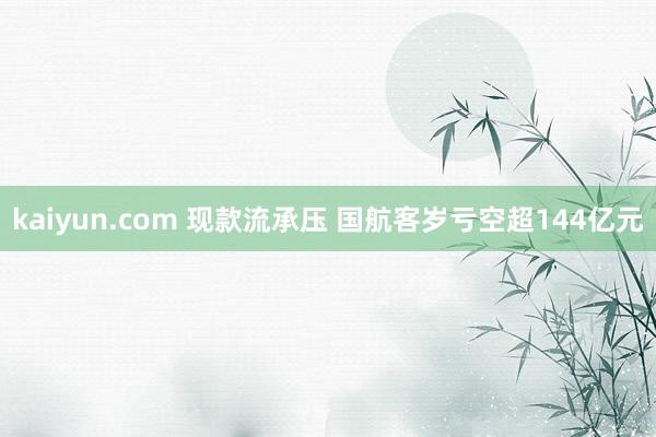 kaiyun.com 现款流承压 国航客岁亏空超144亿元
