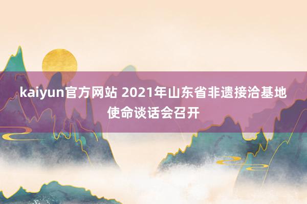 kaiyun官方网站 2021年山东省非遗接洽基地使命谈话会召开