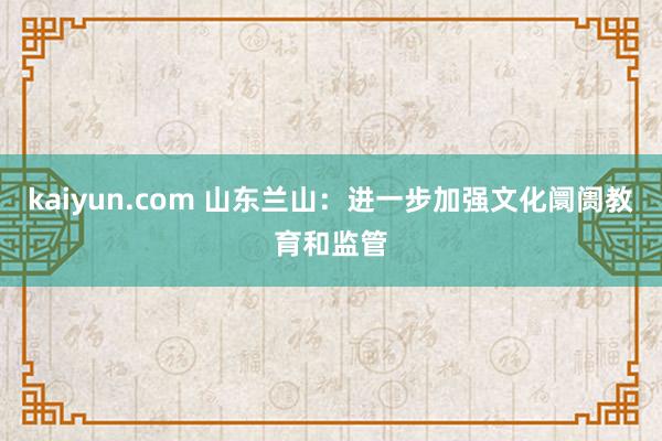 kaiyun.com 山东兰山：进一步加强文化阛阓教育和监管