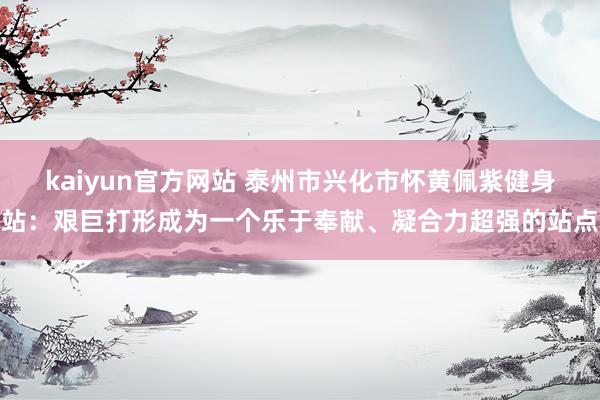 kaiyun官方网站 泰州市兴化市怀黄佩紫健身站：艰巨打形成为一个乐于奉献、凝合力超强的站点