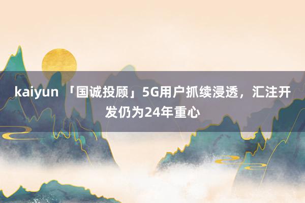 kaiyun 「国诚投顾」5G用户抓续浸透，汇注开发仍为24年重心