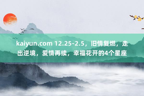 kaiyun.com 12.25-2.5，旧情复燃，走出逆境，爱情再续，幸福花开的4个星座