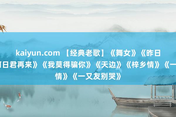 kaiyun.com 【经典老歌】《舞女》《昨日星辰》《何日君再来》《我莫得骗你》《天边》《梓乡情》《一又友别哭》