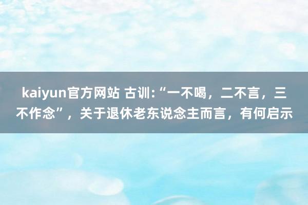 kaiyun官方网站 古训:“一不喝，二不言，三不作念”，关于退休老东说念主而言，有何启示