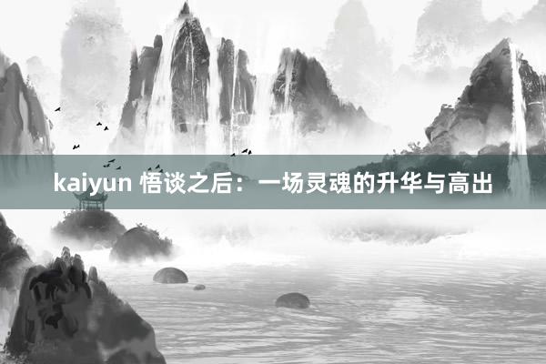 kaiyun 悟谈之后：一场灵魂的升华与高出