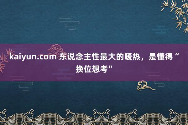 kaiyun.com 东说念主性最大的暖热，是懂得“换位想考”