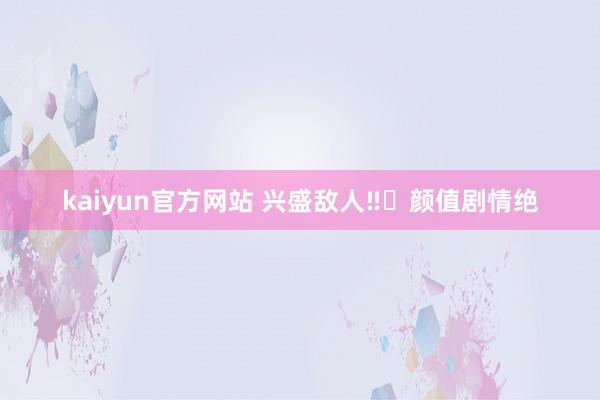 kaiyun官方网站 兴盛敌人‼️颜值剧情绝
