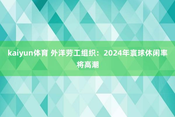 kaiyun体育 外洋劳工组织：2024年寰球休闲率将高潮