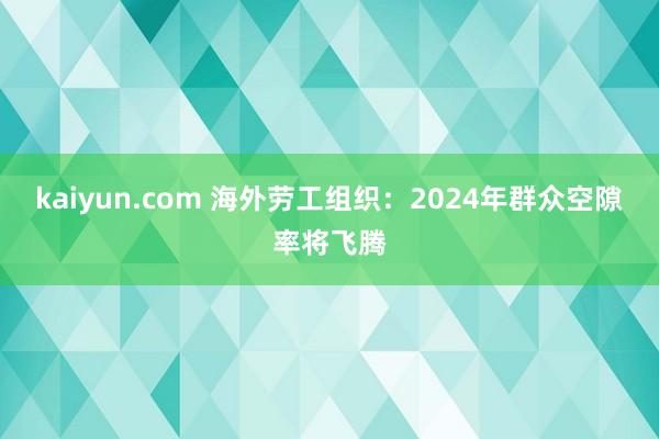 kaiyun.com 海外劳工组织：2024年群众空隙率将飞腾