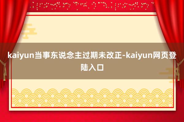 kaiyun当事东说念主过期未改正-kaiyun网页登陆入口