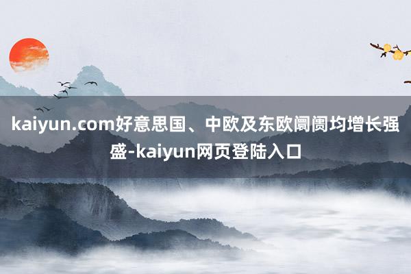 kaiyun.com好意思国、中欧及东欧阛阓均增长强盛-kaiyun网页登陆入口