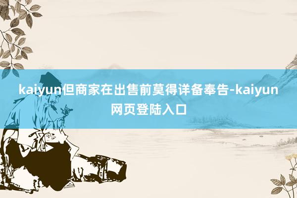kaiyun但商家在出售前莫得详备奉告-kaiyun网页登陆入口