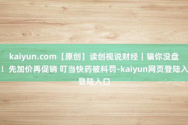 kaiyun.com【原创】读创视说财经｜骗你没盘问！先加价再促销 叮当快药被科罚-kaiyun网页登陆入口