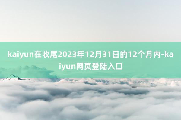 kaiyun在收尾2023年12月31日的12个月内-kaiyun网页登陆入口
