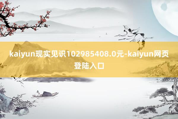 kaiyun现实见识102985408.0元-kaiyun网页登陆入口