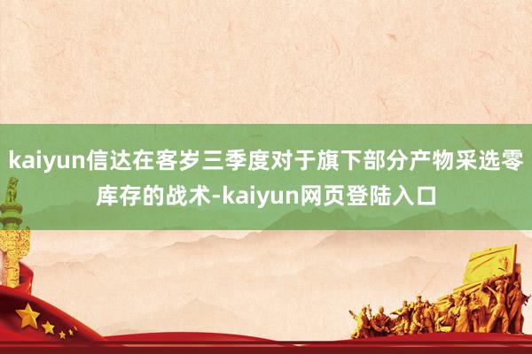 kaiyun信达在客岁三季度对于旗下部分产物采选零库存的战术-kaiyun网页登陆入口
