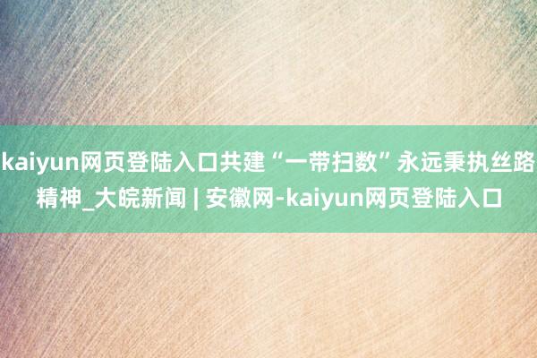 kaiyun网页登陆入口共建“一带扫数”永远秉执丝路精神_大皖新闻 | 安徽网-kaiyun网页登陆入口