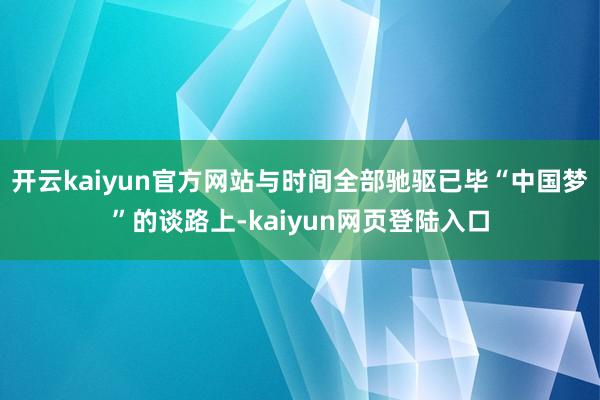 开云kaiyun官方网站与时间全部驰驱已毕“中国梦”的谈路上-kaiyun网页登陆入口