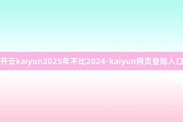 开云kaiyun2025年不比2024-kaiyun网页登陆入口