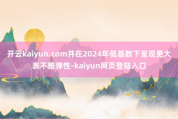 开云kaiyun.com并在2024年低基数下呈现更大表不雅弹性-kaiyun网页登陆入口