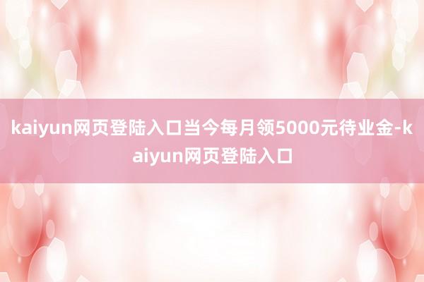kaiyun网页登陆入口当今每月领5000元待业金-kaiyun网页登陆入口