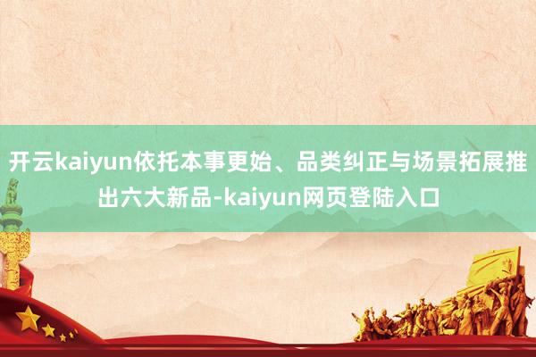 开云kaiyun依托本事更始、品类纠正与场景拓展推出六大新品-kaiyun网页登陆入口