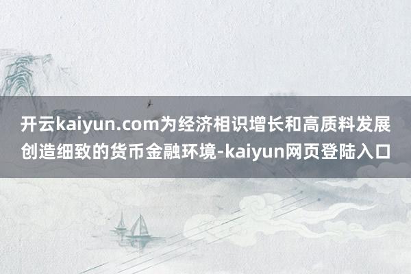 开云kaiyun.com为经济相识增长和高质料发展创造细致的货币金融环境-kaiyun网页登陆入口