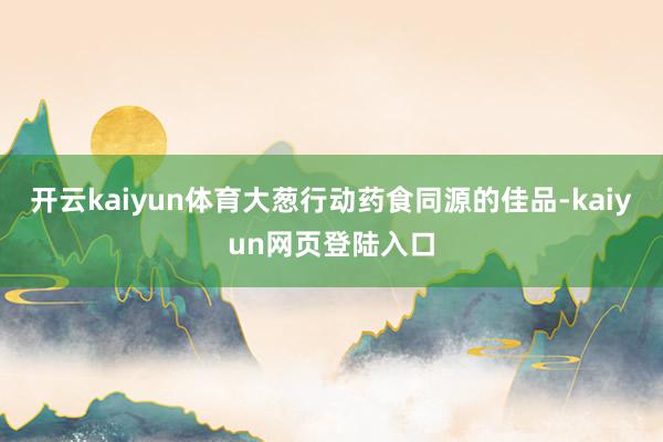 开云kaiyun体育大葱行动药食同源的佳品-kaiyun网页登陆入口