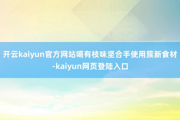 开云kaiyun官方网站噶有枝味坚合手使用簇新食材-kaiyun网页登陆入口