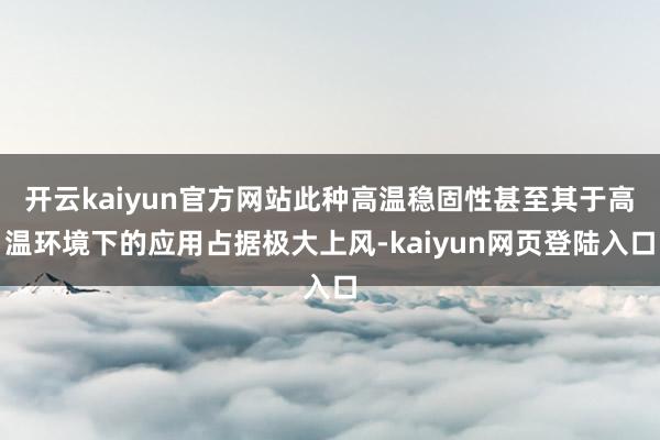 开云kaiyun官方网站此种高温稳固性甚至其于高温环境下的应用占据极大上风-kaiyun网页登陆入口