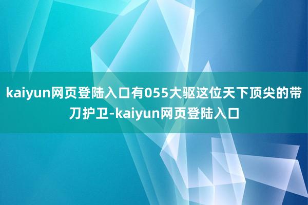 kaiyun网页登陆入口有055大驱这位天下顶尖的带刀护卫-kaiyun网页登陆入口