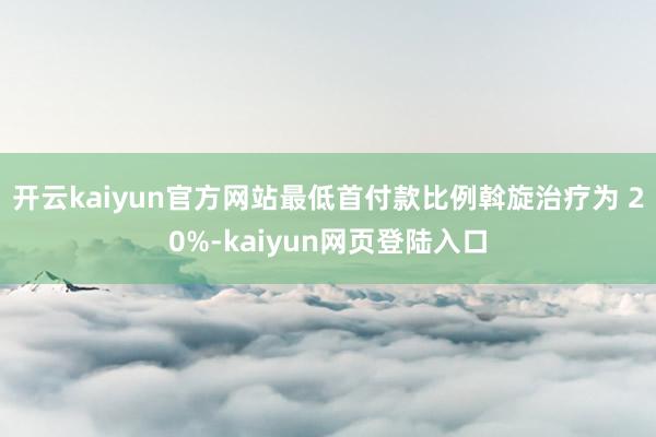 开云kaiyun官方网站最低首付款比例斡旋治疗为 20%-kaiyun网页登陆入口