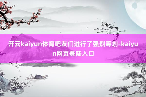开云kaiyun体育吧友们进行了强烈筹划-kaiyun网页登陆入口