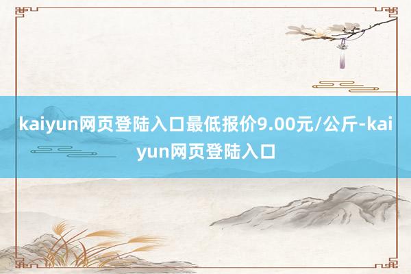 kaiyun网页登陆入口最低报价9.00元/公斤-kaiyun网页登陆入口