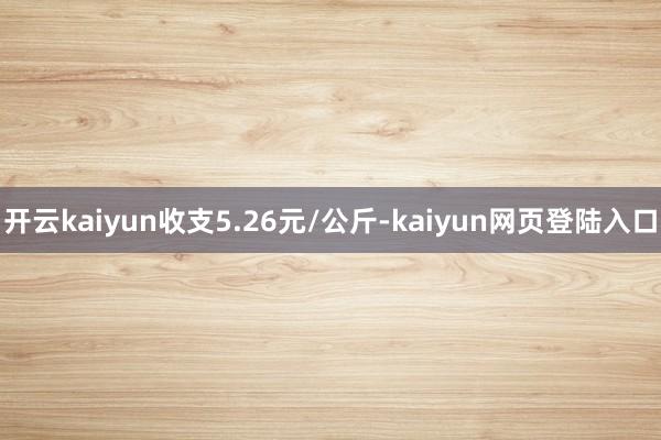开云kaiyun收支5.26元/公斤-kaiyun网页登陆入口