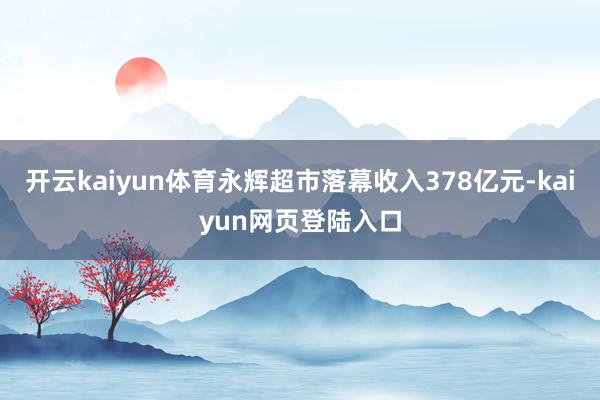 开云kaiyun体育永辉超市落幕收入378亿元-kaiyun网页登陆入口