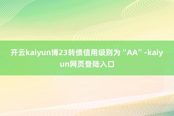开云kaiyun博23转债信用级别为“AA”-kaiyun网页登陆入口