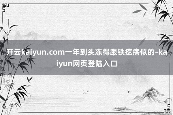 开云kaiyun.com一年到头冻得跟铁疙瘩似的-kaiyun网页登陆入口