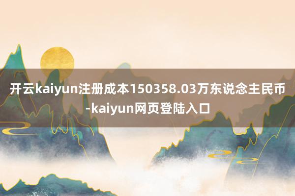 开云kaiyun注册成本150358.03万东说念主民币-kaiyun网页登陆入口