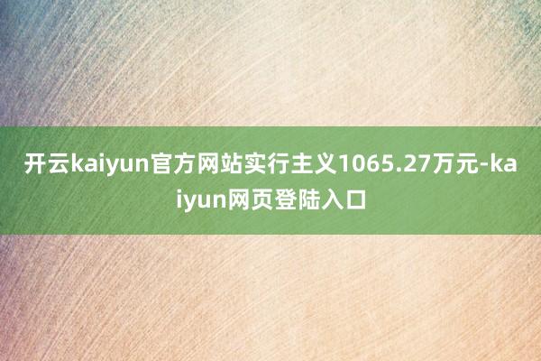 开云kaiyun官方网站实行主义1065.27万元-kaiyun网页登陆入口