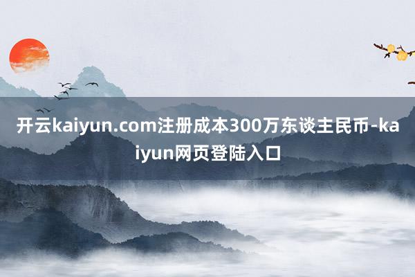 开云kaiyun.com注册成本300万东谈主民币-kaiyun网页登陆入口