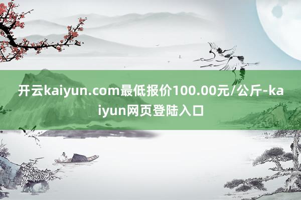 开云kaiyun.com最低报价100.00元/公斤-kaiyun网页登陆入口
