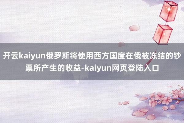 开云kaiyun俄罗斯将使用西方国度在俄被冻结的钞票所产生的收益-kaiyun网页登陆入口