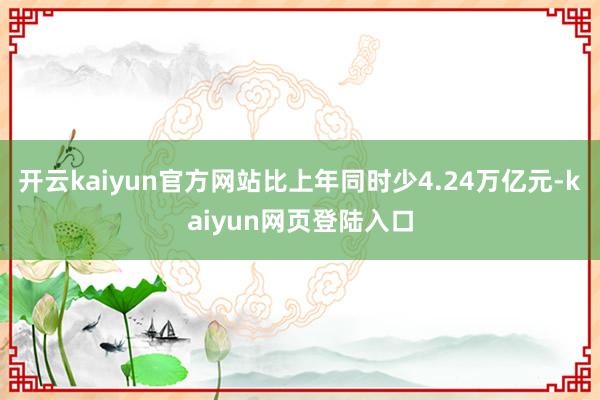开云kaiyun官方网站比上年同时少4.24万亿元-kaiyun网页登陆入口