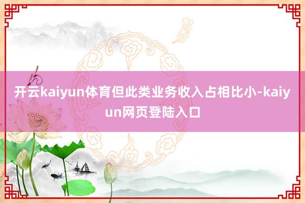 开云kaiyun体育但此类业务收入占相比小-kaiyun网页登陆入口