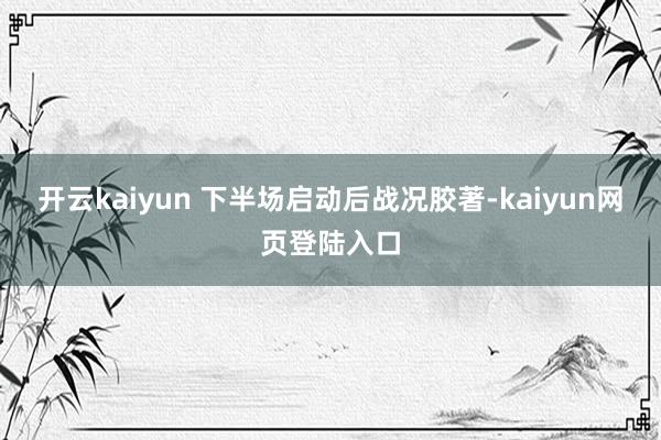 开云kaiyun 下半场启动后战况胶著-kaiyun网页登陆入口