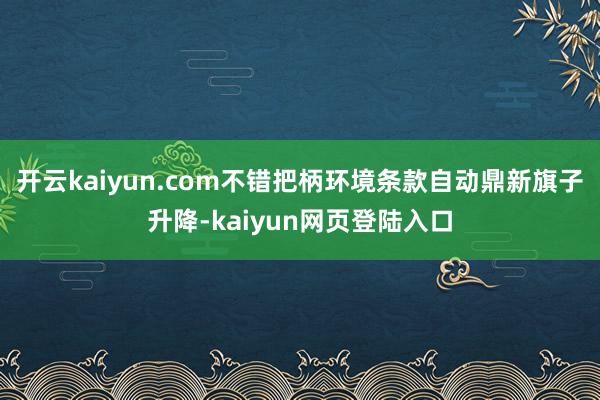 开云kaiyun.com不错把柄环境条款自动鼎新旗子升降-kaiyun网页登陆入口