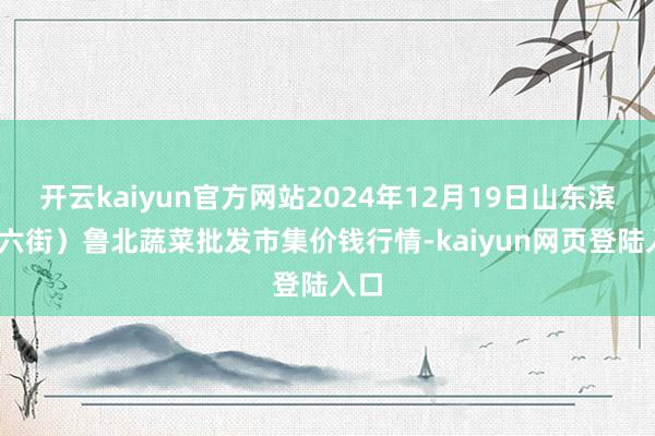 开云kaiyun官方网站2024年12月19日山东滨州(六街）鲁北蔬菜批发市集价钱行情-kaiyun网页登陆入口