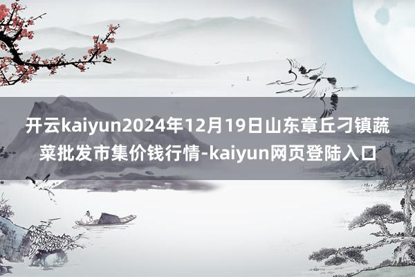开云kaiyun2024年12月19日山东章丘刁镇蔬菜批发市集价钱行情-kaiyun网页登陆入口