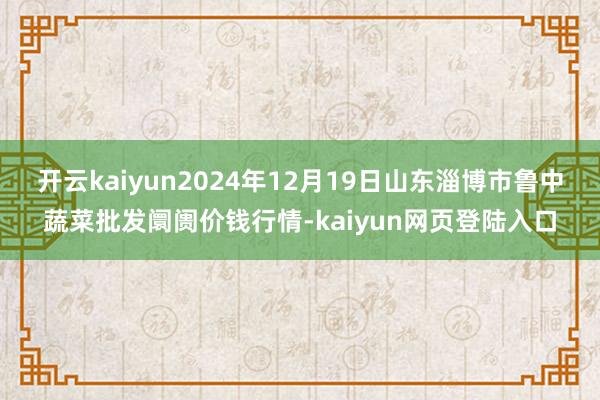 开云kaiyun2024年12月19日山东淄博市鲁中蔬菜批发阛阓价钱行情-kaiyun网页登陆入口